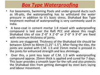 Box Type Waterproofing
• For basements, Swimming Pools and under-ground ducts such
as lift-pits, the waterproofing has to withstand the water
pressure in addition to it’s basic stress. Shahabad Box Type
treatment method of waterproofing is very commonly used in
India.
• A base-coat in cement mortar 1:4 mixed with waterproofing
compound is laid over the Raft PCC and above this rough
Shahabad tiles of size 2’-0” X 2’-0” or 2’-0” X 3’-0” are fixed
with minimum thickness of joints.
• Joints are staggered. Thickness of the Shahabad tile should be
between 32mm to 40mm (1.25”-1.5”). After fixing the tiles, the
joints are sealed with C.M. 1:3 and 15mm metal is pressed in
the joints for enhanced strength and less shrinkage.
• Over this, a joint less layer of C.M. 1:3 with waterproofing
compound approx. 25mm thick is applied and cured for 7 days.
This layer provides a smooth layer for the raft and also protects
the Shahabad tiles from getting damaged by steel bars laying
and labour movement.
 