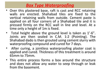 Box Type Waterproofing
• Over this plastered base, raft is cast and RCC retaining
walls are erected. Shahabad tiles are fixed to the
vertical retaining walls from outside. Cement paste is
applied on all four corners of a Shahabad tile and it is
pressed firmly on the RCC wall in line and level. At a
time only a height of 1m is fixed.
• Total height above the ground level is taken as 1’-6”.
Joints are then sealed in C.M. 1:2 (Pointing). The
Shahabad dado is then grouted using cement slurry with
waterproofing compound and cured for 7 days.
• After curing, a jointless waterproofing plaster coat is
applied and cured. Thickness of this treatment is around
65mm to 75mm.
• This entire process forms a box around the structure
and does not allow any water to seep through or leak
from the basement.
 