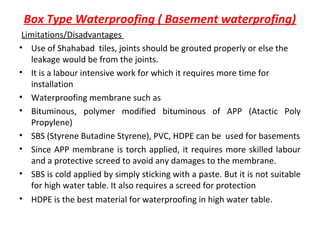 Box Type Waterproofing ( Basement waterprofing)
Limitations/Disadvantages
• Use of Shahabad tiles, joints should be grouted properly or else the
leakage would be from the joints.
• It is a labour intensive work for which it requires more time for
installation
• Waterproofing membrane such as
• Bituminous, polymer modified bituminous of APP (Atactic Poly
Propylene)
• SBS (Styrene Butadine Styrene), PVC, HDPE can be used for basements
• Since APP membrane is torch applied, it requires more skilled labour
and a protective screed to avoid any damages to the membrane.
• SBS is cold applied by simply sticking with a paste. But it is not suitable
for high water table. It also requires a screed for protection
• HDPE is the best material for waterproofing in high water table.
 