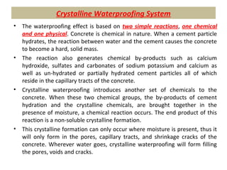Crystalline Waterproofing System
• The waterproofing effect is based on two simple reactions, one chemical
and one physical. Concrete is chemical in nature. When a cement particle
hydrates, the reaction between water and the cement causes the concrete
to become a hard, solid mass.
• The reaction also generates chemical by-products such as calcium
hydroxide, sulfates and carbonates of sodium potassium and calcium as
well as un-hydrated or partially hydrated cement particles all of which
reside in the capillary tracts of the concrete.
• Crystalline waterproofing introduces another set of chemicals to the
concrete. When these two chemical groups, the by-products of cement
hydration and the crystalline chemicals, are brought together in the
presence of moisture, a chemical reaction occurs. The end product of this
reaction is a non-soluble crystalline formation.
• This crystalline formation can only occur where moisture is present, thus it
will only form in the pores, capillary tracts, and shrinkage cracks of the
concrete. Wherever water goes, crystalline waterproofing will form filling
the pores, voids and cracks.
 