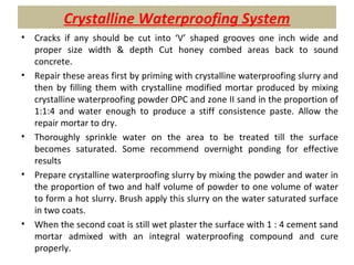 Crystalline Waterproofing System
• Cracks if any should be cut into ‘V’ shaped grooves one inch wide and
proper size width & depth Cut honey combed areas back to sound
concrete.
• Repair these areas first by priming with crystalline waterproofing slurry and
then by filling them with crystalline modified mortar produced by mixing
crystalline waterproofing powder OPC and zone II sand in the proportion of
1:1:4 and water enough to produce a stiff consistence paste. Allow the
repair mortar to dry.
• Thoroughly sprinkle water on the area to be treated till the surface
becomes saturated. Some recommend overnight ponding for effective
results
• Prepare crystalline waterproofing slurry by mixing the powder and water in
the proportion of two and half volume of powder to one volume of water
to form a hot slurry. Brush apply this slurry on the water saturated surface
in two coats.
• When the second coat is still wet plaster the surface with 1 : 4 cement sand
mortar admixed with an integral waterproofing compound and cure
properly.
 