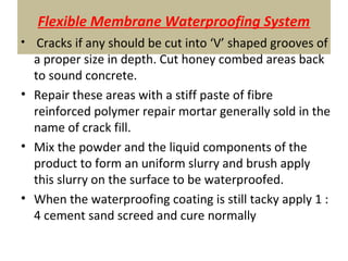 Flexible Membrane Waterproofing System
• Cracks if any should be cut into ‘V’ shaped grooves of
a proper size in depth. Cut honey combed areas back
to sound concrete.
• Repair these areas with a stiff paste of fibre
reinforced polymer repair mortar generally sold in the
name of crack fill.
• Mix the powder and the liquid components of the
product to form an uniform slurry and brush apply
this slurry on the surface to be waterproofed.
• When the waterproofing coating is still tacky apply 1 :
4 cement sand screed and cure normally
 