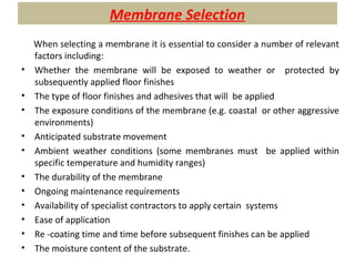 Membrane Selection
When selecting a membrane it is essential to consider a number of relevant
factors including:
• Whether the membrane will be exposed to weather or protected by
subsequently applied floor finishes
• The type of floor finishes and adhesives that will be applied
• The exposure conditions of the membrane (e.g. coastal or other aggressive
environments)
• Anticipated substrate movement
• Ambient weather conditions (some membranes must be applied within
specific temperature and humidity ranges)
• The durability of the membrane
• Ongoing maintenance requirements
• Availability of specialist contractors to apply certain systems
• Ease of application
• Re -coating time and time before subsequent finishes can be applied
• The moisture content of the substrate.
 