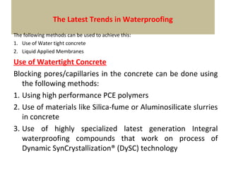 The Latest Trends in Waterproofing
The following methods can be used to achieve this:
1. Use of Water tight concrete
2. Liquid Applied Membranes
Use of Watertight Concrete
Blocking pores/capillaries in the concrete can be done using
the following methods:
1. Using high performance PCE polymers
2. Use of materials like Silica-fume or Aluminosilicate slurries
in concrete
3. Use of highly specialized latest generation Integral
waterproofing compounds that work on process of
Dynamic SynCrystallization® (DySC) technology
 