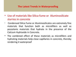 • Use of materials like Silica-fume or Aluminosilicate
slurries in concrete
• Condensed Silica Fume or Aluminosilicates are extremely fine
materials that function both as microfillers as well as
pozzolanic materials that hydrate in the presence of the
Calcium Hydroxide in Concrete.
• The combined effect of these materials as microfillers and
hydrating materials help close capillaries in concrete, thereby
rendering it waterproof
The Latest Trends in Waterproofing
 