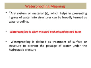 Waterproofing Meaning
• “Any system or material (s), which helps in preventing
ingress of water into structures can be broadly termed as
waterproofing.
• Waterproofing is often misused and misunderstood term
• Waterproofing is defined as treatment of surface or
structure to prevent the passage of water under the
hydrostatic pressure
 