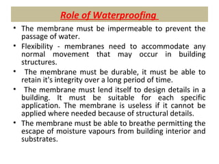 Role of Waterproofing
• The membrane must be impermeable to prevent the
passage of water.
• Flexibility - membranes need to accommodate any
normal movement that may occur in building
structures.
• The membrane must be durable, it must be able to
retain it's integrity over a long period of time.
• The membrane must lend itself to design details in a
building. It must be suitable for each specific
application. The membrane is useless if it cannot be
applied where needed because of structural details.
• The membrane must be able to breathe permitting the
escape of moisture vapours from building interior and
substrates.
 