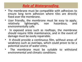 Role of Waterproofing
• The membrane must be compatible with adhesives to
ensure long term adhesion where tiles are directly
fixed over the membrane.
• User friendly, the membrane must be easy to apply,
relatively lightweight, non hazardous, and
environmentally safe.
• In exposed areas such as rooftops, the membrane
should require little maintenance, and in the event of
damage must be easily repairable.
• It should provide a continuous film, without areas of
weakness such as overlaps, which could prove to be a
potential source of water entry.
• The membrane must be suitable to withstand
environmental and climatic conditions.
 