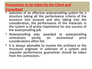 Precautions to be taken by the Client and
Consultant
• Selection of an effective waterproofing system for a
structure taking all the performance criteria of the
structure into account and also taking into the
consideration, the performance of the materials in
the system is of prime importance for any success of
the waterproofing job.
• Waterproofing jobs awarded to waterproofing
contractors purely on economical price
considerations often fail.
• It is always advisable to involve the architect or the
structural engineer in selection of a system and
requisite performance guarantees should be taken
from the contractors.
 