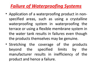 Failure of Waterproofing Systems
• Application of a waterproofing product in non-
specified areas, such as using a crystalline
waterproofing system in waterproofing the
terrace or using a flexible membrane system in
the water tank results in failures even though
the products themselves may be genuine.
• Stretching the coverage of the products
beyond the specified limits by the
manufacturer results in inefficiency of the
product and hence a failure.
 