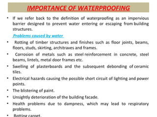 IMPORTANCE OF WATERPROOFING
• If we refer back to the definition of waterproofing as an impervious
barrier designed to prevent water entering or escaping from building
structures.
Problems caused by water
• Rotting of timber structures and finishes such as floor joints, beams,
floors, studs, skirting, architraves and frames.
• Corrosion of metals such as steel reinforcement in concrete, steel
beams, lintels, metal door frames etc.
• Swelling of plasterboards and the subsequent debonding of ceramic
tiles.
• Electrical hazards causing the possible short circuit of lighting and power
points.
• The blistering of paint.
• Unsightly deterioration of the building facade.
• Health problems due to dampness, which may lead to respiratory
problems.
•
 