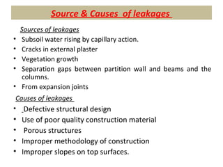 Source & Causes of leakages
Sources of leakages
• Subsoil water rising by capillary action.
• Cracks in external plaster
• Vegetation growth
• Separation gaps between partition wall and beams and the
columns.
• From expansion joints
Causes of leakages
• Defective structural design
• Use of poor quality construction material
• Porous structures
• Improper methodology of construction
• Improper slopes on top surfaces.
 