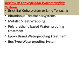 Review of Conventional Waterproofing
Systems
• Brick Bat Coba system or Lime Terracing
• Bituminous Treatment/Systems
• Metallic Sheet Wrapping
• Poly-urethane based Water- proofing
treatment
• Epoxy Based Waterproofing Treatment
• Box Type Waterproofing System
 