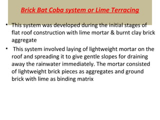 Brick Bat Coba system or Lime Terracing
• This system was developed during the initial stages of
flat roof construction with lime mortar & burnt clay brick
aggregate
• This system involved laying of lightweight mortar on the
roof and spreading it to give gentle slopes for draining
away the rainwater immediately. The mortar consisted
of lightweight brick pieces as aggregates and ground
brick with lime as binding matrix
 