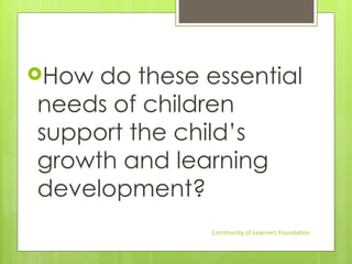 How do these essential
needs of children
support the child’s
growth and learning
development?
Community of Learners Foundation
 