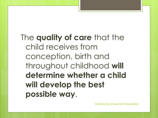 The quality of care that the
child receives from
conception, birth and
throughout childhood will
determine whether a child
will develop the best
possible way.
Community of Learners Foundation
 