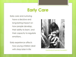 Early Care
Early care and nurturing
have a decisive and
long-lasting impact on
how people develop,
their ability to learn, and
their capacity to regulate
emotions.
Early experience affects
how young children deal
with stress later in life Community of Learners Foundation
 