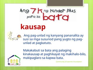 kausap
Ang pag-unlad ng kanyang pananalita ay
susi sa mga susunod pang yugto ng pag-
unlad at pagkatuto.
Makakabuti sa bata ang palaging
kinakausap at paghikayat ng makihalo-bilo,
makipaglaro sa kapwa bata.
Community of Learners Foundation
 