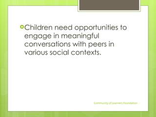 Children need opportunities to
engage in meaningful
conversations with peers in
various social contexts.
Community of Learners Foundation
 