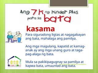 kasama
Para siguradong ligtas at nagagabayan
ang bata, mahalaga ang pamilya.
Ang mga magulang, kapatid at kamag-
anak ay ang mga unang guro at taga-
pag-alaga ng bata.
Mula sa pakikipagugnay sa pamilya at
kapwa bata, umuunlad ang bata.
Community of Learners Foundation
 