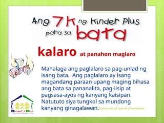 kalaro at panahon maglaro
Mahalaga ang paglalaro sa pag-unlad ng
isang bata. Ang paglalaro ay isang
magandang paraan upang maging bihasa
ang bata sa pananalita, pag-iisip at
pagsasa-ayos ng kanyang kaisipan.
Natututo siya tungkol sa mundong
kanyang ginagalawan.Community of Learners Foundation
 