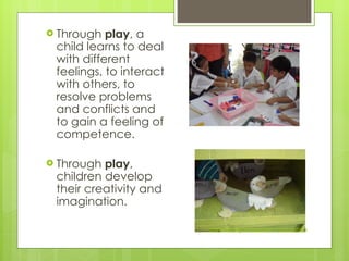  Through play, a
child learns to deal
with different
feelings, to interact
with others, to
resolve problems
and conflicts and
to gain a feeling of
competence.
 Through play,
children develop
their creativity and
imagination.
Community of Learners Foundation
 