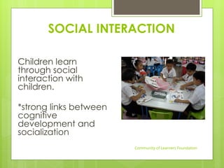 SOCIAL INTERACTION
Children learn
through social
interaction with
children.
*strong links between
cognitive
development and
socialization
Community of Learners Foundation
 