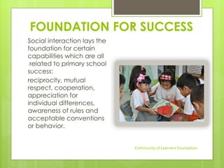 FOUNDATION FOR SUCCESS
Social interaction lays the
foundation for certain
capabilities which are all
related to primary school
success:
reciprocity, mutual
respect, cooperation,
appreciation for
individual differences,
awareness of rules and
acceptable conventions
or behavior.
Community of Learners Foundation
 