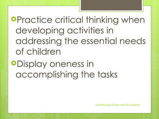 Practice critical thinking when
developing activities in
addressing the essential needs
of children
Display oneness in
accomplishing the tasks
Community of Learners Foundation
 