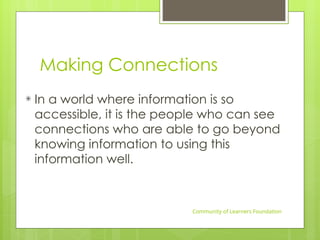 Making Connections
In a world where information is so
accessible, it is the people who can see
connections who are able to go beyond
knowing information to using this
information well.
Community of Learners Foundation
 