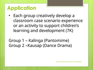 Application
Community of Learners Foundation
• Each group creatively develop a
classroom case scenario experience
or an activity to support children’s
learning and development (7K)
Group 1 – Kalinga (Pantomime)
Group 2 –Kausap (Dance Drama)
 