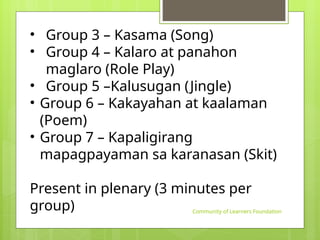Community of Learners Foundation
• Group 3 – Kasama (Song)
• Group 4 – Kalaro at panahon
maglaro (Role Play)
• Group 5 –Kalusugan (Jingle)
• Group 6 – Kakayahan at kaalaman
(Poem)
• Group 7 – Kapaligirang
mapagpayaman sa karanasan (Skit)
Present in plenary (3 minutes per
group)
 
