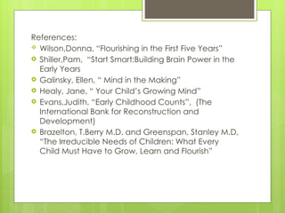 References:
 Wilson,Donna, “Flourishing in the First Five Years”
 Shiller,Pam, “Start Smart:Building Brain Power in the
Early Years
 Galinsky, Ellen, “ Mind in the Making”
 Healy, Jane, “ Your Child’s Growing Mind”
 Evans,Judith, “Early Childhood Counts”, (The
International Bank for Reconstruction and
Development)
 Brazelton, T.Berry M.D. and Greenspan, Stanley M.D,
“The Irreducible Needs of Children: What Every
Child Must Have to Grow, Learn and Flourish”
 