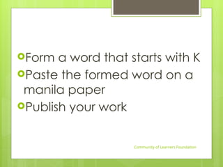 Form a word that starts with K
Paste the formed word on a
manila paper
Publish your work
Community of Learners Foundation
 