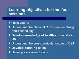 Learning objectives for the  four sessions To help you to: Understand the National Curriculum for Design and Technology Develop knowledge of health and safety in D&T Understand the cross curricular nature of D&T Develop planning skills Develop assessment skills 