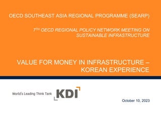 VALUE FOR MONEY IN INFRASTRUCTURE –
KOREAN EXPERIENCE
October 10, 2023
OECD SOUTHEAST ASIA REGIONAL PROGRAMME (SEARP)
7TH OECD REGIONAL POLICY NETWORK MEETING ON
SUSTAINABLE INFRASTRUCTURE
 