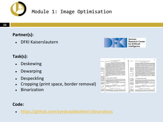 Module 1: Image Optimisation
Partner(s):
● DFKI Kaiserslautern
Task(s):
● Deskewing
● Dewarping
● Despeckling
● Cropping (print space, border removal)
● Binarization
Code:
● https://github.com/syedsaqibbukhari/docanalysis
10
 