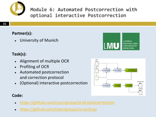 Module 6: Automated Postcorrection with
optional interactive Postcorrection
Partner(s):
● University of Munich
Task(s):
● Alignment of multiple OCR
● Profiling of OCR
● Automated postcorrection
and correction protocol
● (Optional) interactive postcorrection
Code:
● https://github.com/cisocrgroup/ocrd-postcorrection
● https://github.com/cisocrgroup/cis-ocrd-py
15
 