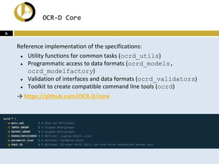 OCR-D Core
Reference implementation of the specifications:
● Utility functions for common tasks (ocrd_utils)
● Programmatic access to data formats (ocrd_models,
ocrd_modelfactory)
● Validation of interfaces and data formats (ocrd_validators)
● Toolkit to create compatible command line tools (ocrd)
→ https://github.com/OCR-D/core
6
 