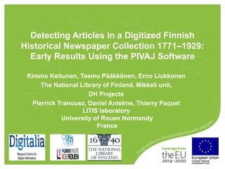 Detecting Articles in a Digitized Finnish
Historical Newspaper Collection 1771–1929:
Early Results Using the PIVAJ Software
Kimmo Kettunen, Teemu Pääkkönen, Erno Liukkonen
The National Library of Finland, Mikkeli unit,
DH Projects
Pierrick Tranouez, Daniel Antelme, Thierry Paquet
LITIS laboratory
University of Rouen Normandy
France
 