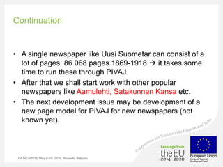 Continuation
• A single newspaper like Uusi Suometar can consist of a
lot of pages: 86 068 pages 1869-1918 à it takes some
time to run these through PIVAJ
• After that we shall start work with other popular
newspapers like Aamulehti, Satakunnan Kansa etc.
• The next development issue may be development of a
new page model for PIVAJ for new newspapers (not
known yet).
DATeCH2019, May 8–10, 2019, Brussels, Belgium
 