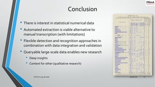 Conclusion
• There is interest in statistical numerical data
• Automated extraction is viable alternative to
manual transcription (with limitations)
• Flexible detection and recognition approaches in
combination with data integration and validation
• Queryable large-scale data enables new research
• Deep insights
• Context for other (qualitative research)
25/09/2019DATeCH 2019, Brussels 15
 