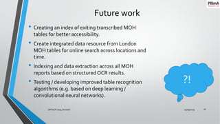 Future work
• Creating an index of exiting transcribed MOH
tables for better accessibility.
• Create integrated data resource from London
MOH tables for online search across locations and
time.
• Indexing and data extraction across all MOH
reports based on structured OCR results.
• Testing / developing improved table recognition
algorithms (e.g. based on deep learning /
convolutional neural networks).
25/09/2019DATeCH 2019, Brussels 16
?!
 