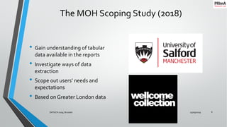 The MOH Scoping Study (2018)
• Gain understanding of tabular
data available in the reports
• Investigate ways of data
extraction
• Scope out users’ needs and
expectations
• Based on Greater London data
25/09/2019DATeCH 2019, Brussels 6
 