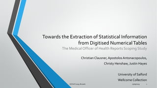 Towards the Extraction of Statistical Information
from Digitised NumericalTables
The Medical Officer of Health Reports Scoping Study
Christian Clausner, Apostolos Antonacopoulos,
Christy Henshaw, Justin Hayes
University of Salford
Wellcome Collection
25/09/2019DATeCH 2019, Brussels 1
 