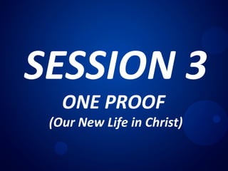 SESSION 3
ONE PROOF
(Our New Life in Christ)
 