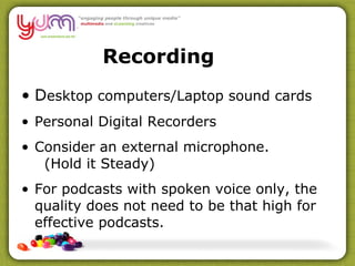 Recording D esktop computers /Laptop sound cards   Personal Digital Recorders Consider  an external microphone.   (Hold it Steady) For podcasts with spoken voice only, the quality does not need to be that high for effective podcasts.  