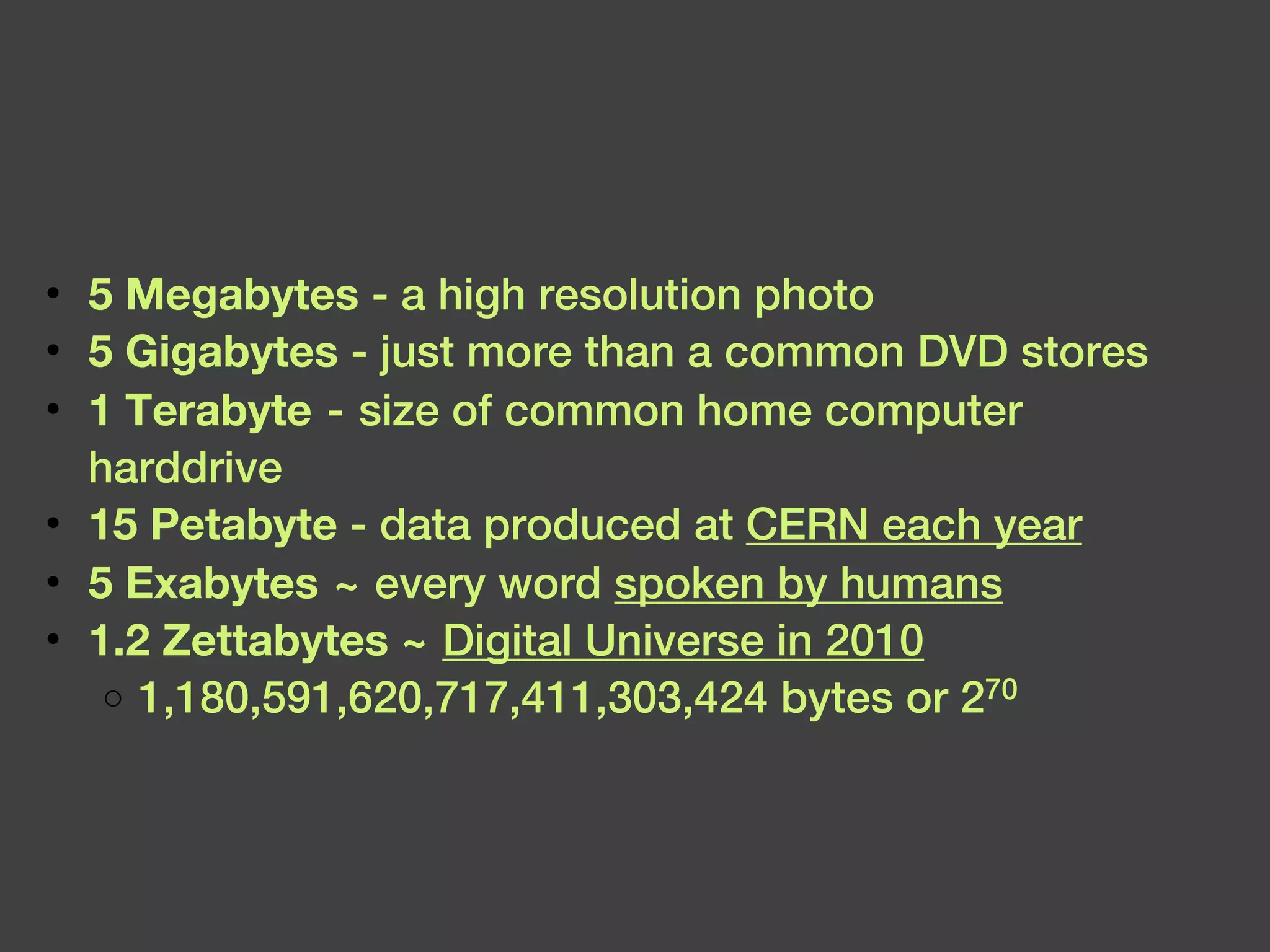 5 Megabytes  - a high resolution photo 5 Gigabytes  - just more than a common DVD stores 1 Terabyte  - size of common home computer harddrive 15 Petabyte  - data produced at  CERN each year 5 Exabytes  ~ every word  spoken by humans 1.2 Zettabytes ~   Digital Universe in 2010 1,180,591,620,717,411,303,424 bytes or 2 70  