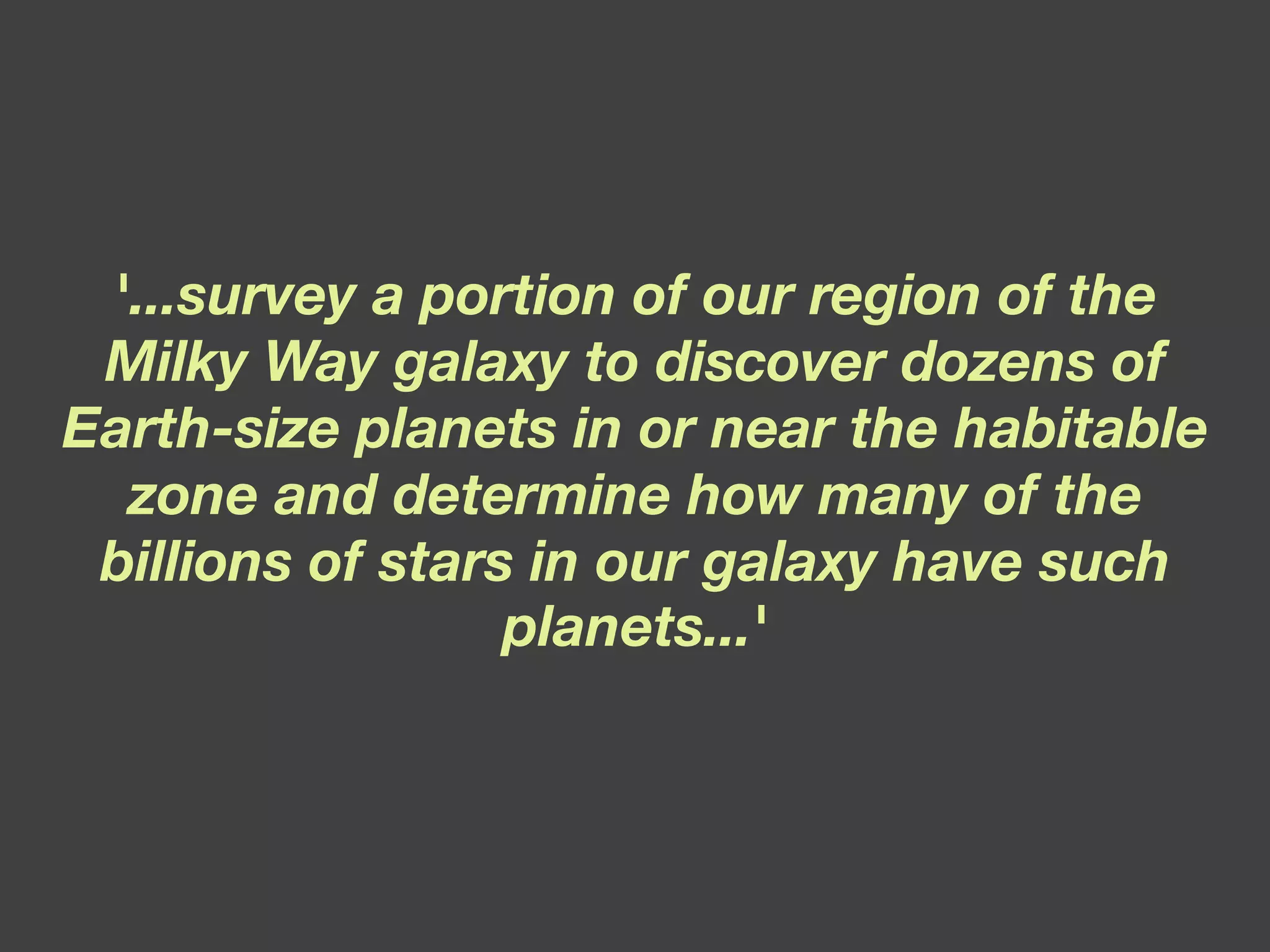 '...survey a portion of our region of the Milky Way galaxy to discover dozens of Earth-size planets in or near the habitable zone and determine how many of the billions of stars in our galaxy have such planets...' 