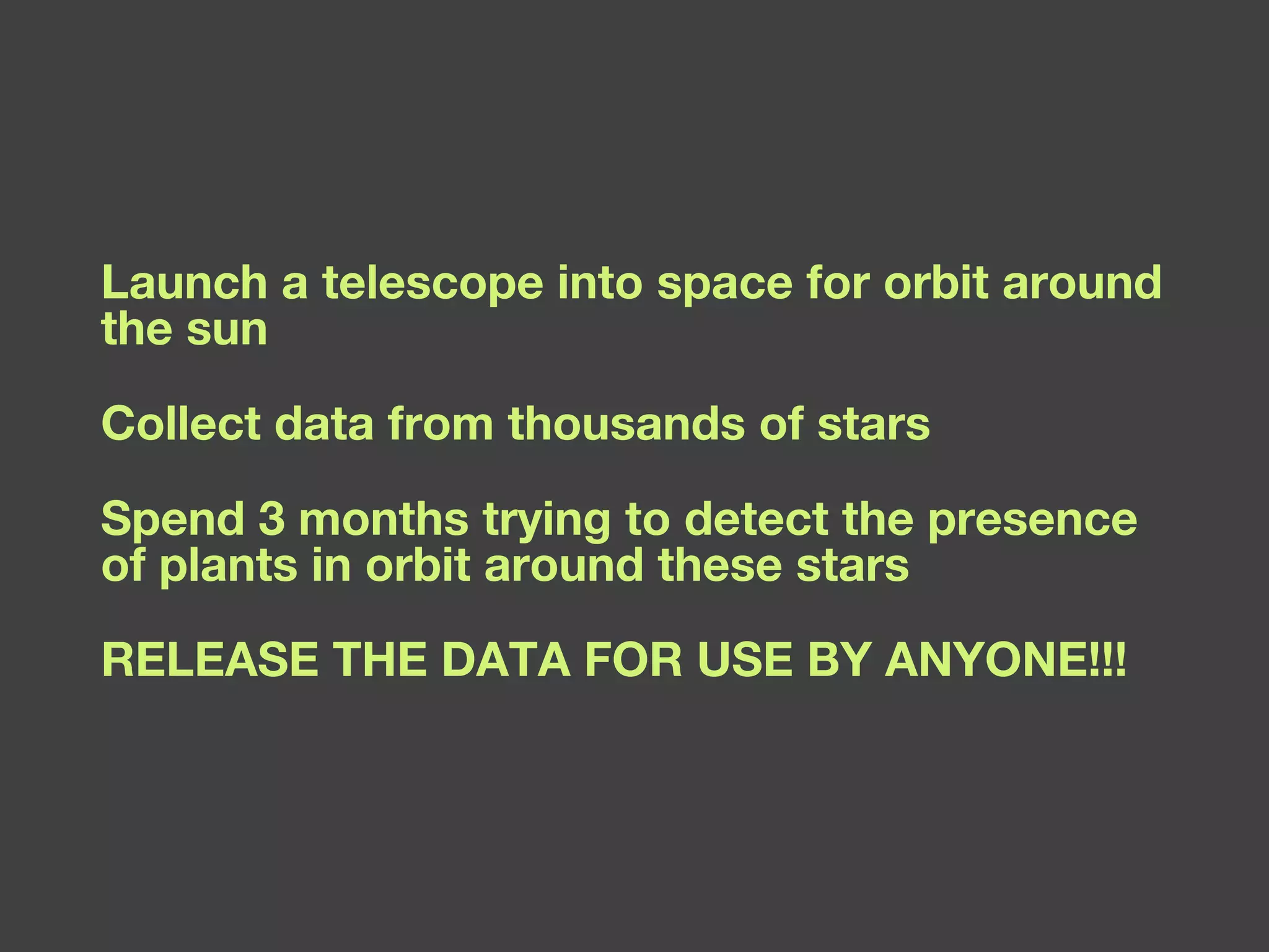 Launch a telescope into space for orbit around the sun Collect data from thousands of stars Spend 3 months trying to detect the presence of plants in orbit around these stars RELEASE THE DATA FOR USE BY ANYONE!!! 
